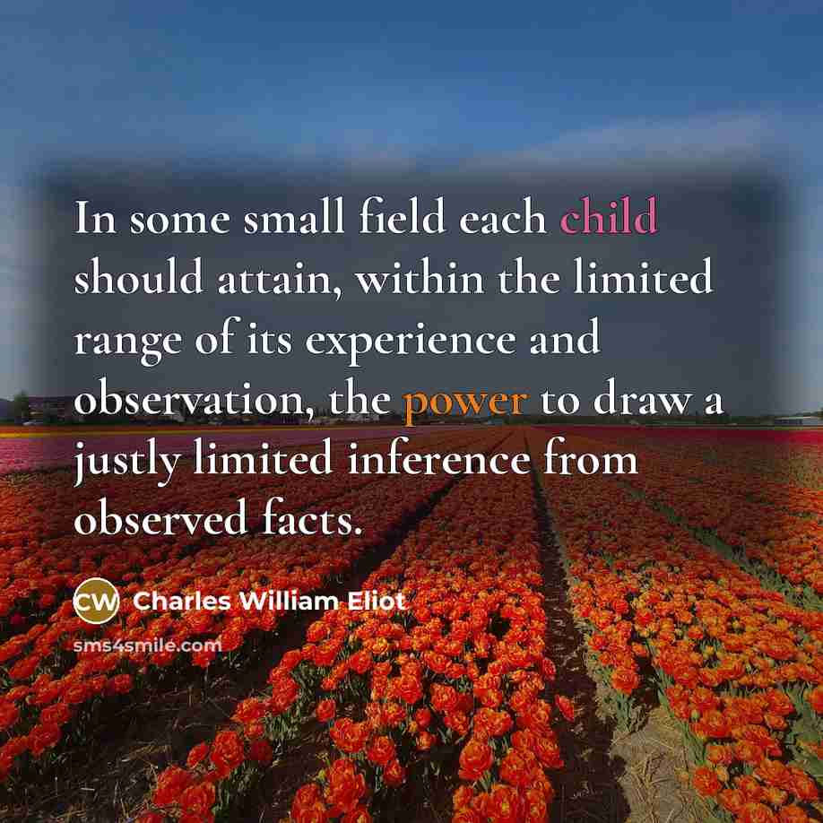 “In some small field each child should attain, within the limited range of its experience and observation, the power to draw a justly limited inference from observed facts.” quote by Charles William Eliot
