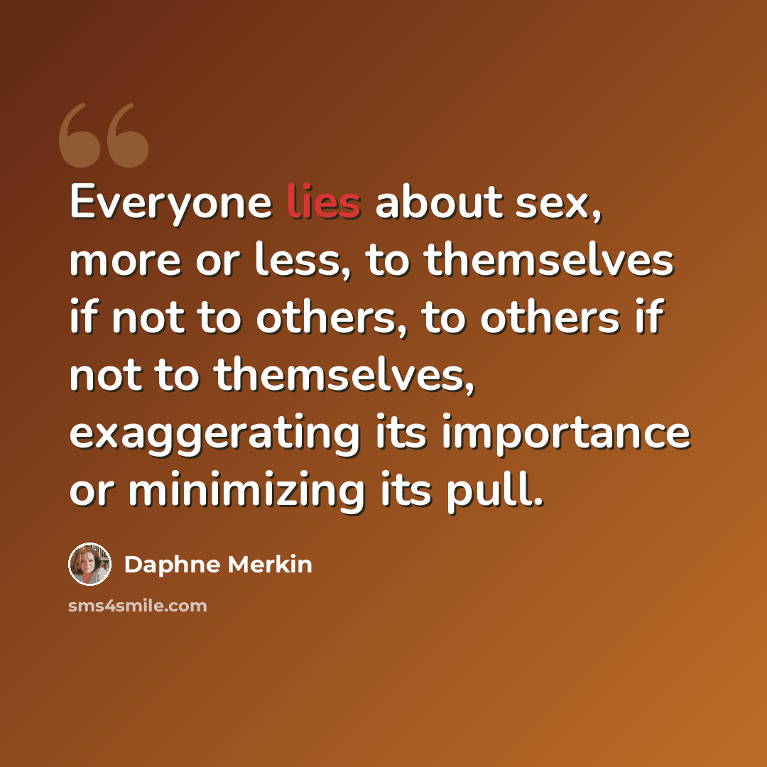 “Everyone lies about sex, more or less, to themselves if not to others, to others if not to themselves, exaggerating its importance or minimizing its pull.” quote by Daphne Merkin