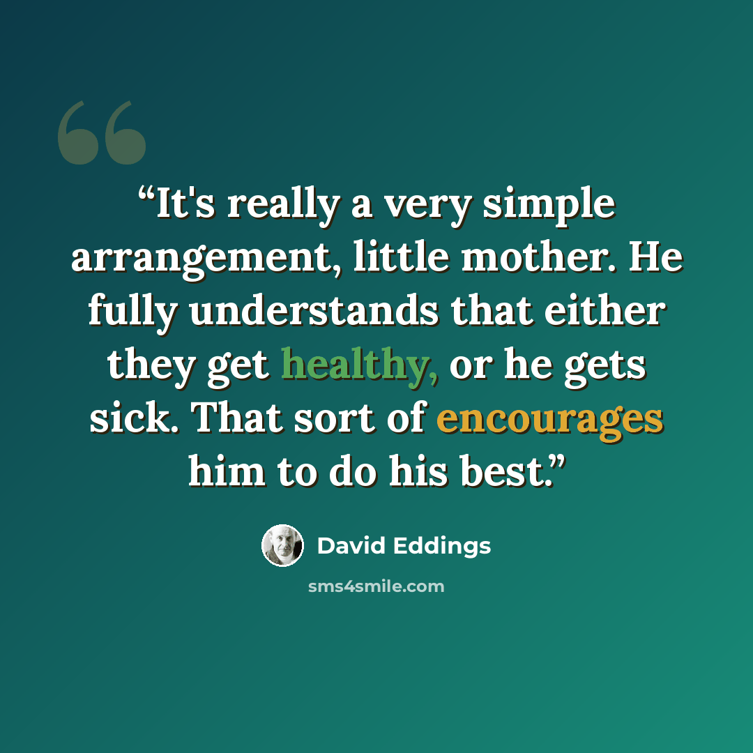 “It's really a very simple arrangement, little mother. He fully understands that either they get healthy, or he gets sick. That sort of encourages him to do his best.” quote by David Eddings