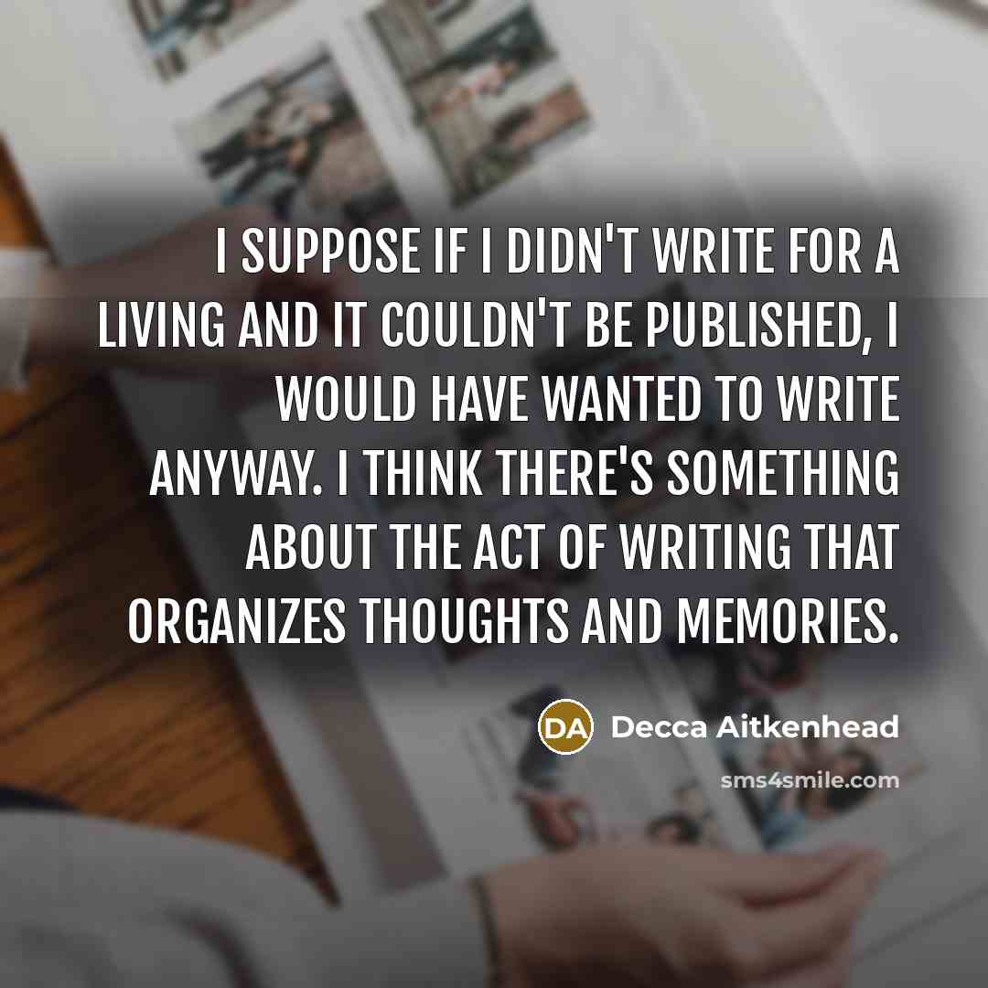 “I suppose if I didn't write for a living and it couldn't be published, I would have wanted to write anyway. I think there's something about the act of writing that organizes thoughts and memories.” quote by Decca Aitkenhead