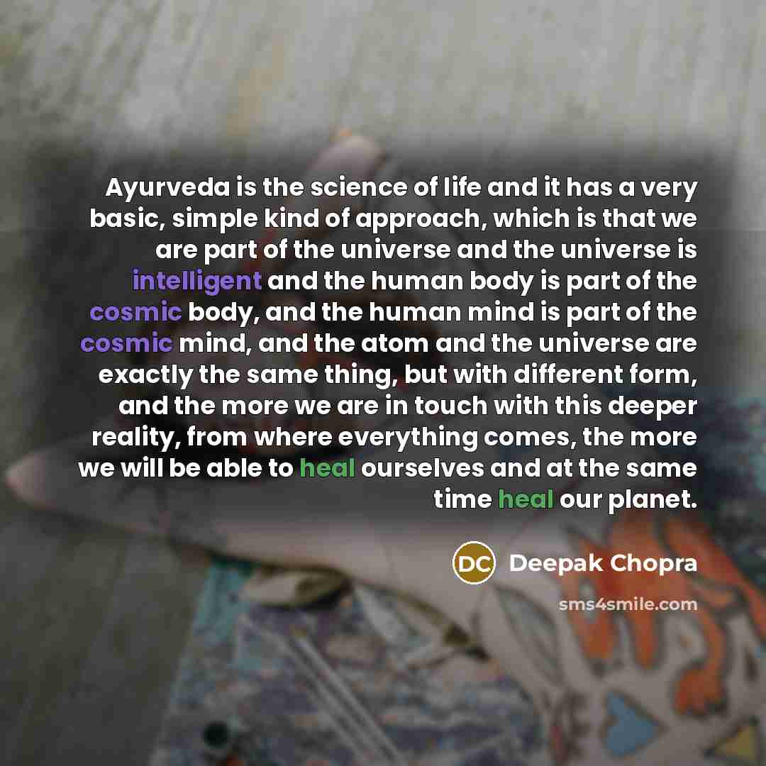 “Ayurveda is the science of life and it has a very basic, simple kind of approach, which is that we are part of the universe and the universe is intelligent and the human body is part of the cosmic body, and the human mind is part of the cosmic mind, and the atom and the universe are exactly the…” quote by Deepak Chopra