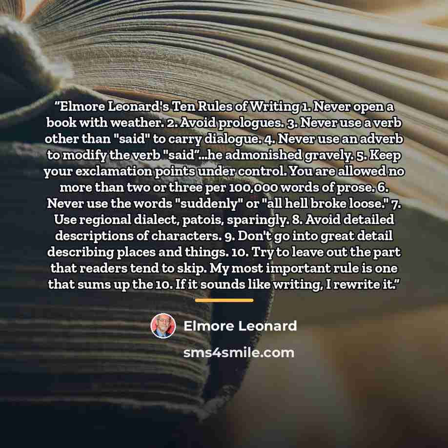 “Elmore Leonard's Ten Rules of Writing 1. Never open a book with weather. 2. Avoid prologues. 3. Never use a verb other than "said" to carry dialogue. 4. Never use an adverb to modify the verb "said”…he admonished gravely. 5. Keep your exclamation points under control. You are allowed no more than…” quote by Elmore Leonard