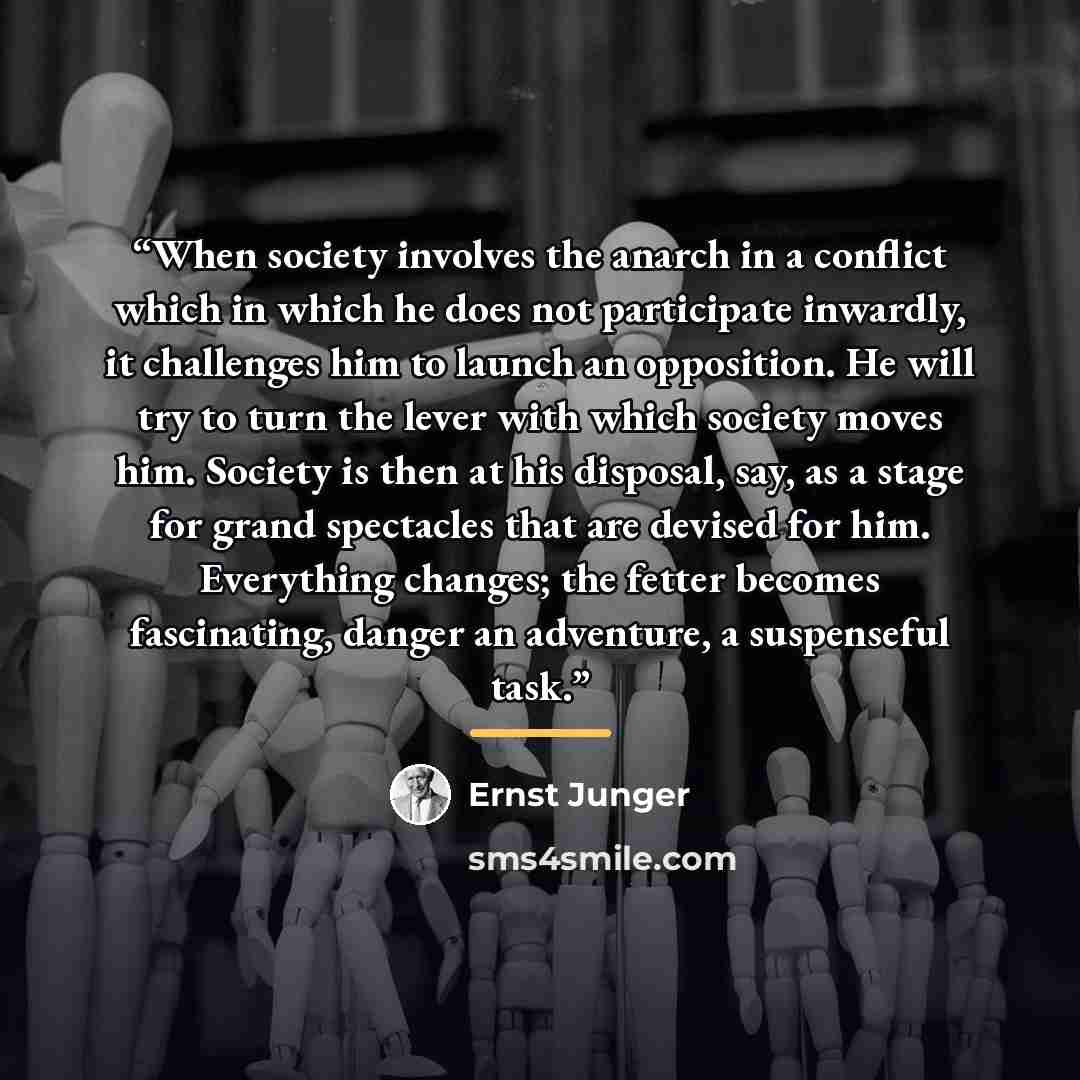 “When society involves the anarch in a conflict which in which he does not participate inwardly, it challenges him to launch an opposition. He will try to turn the lever with which society moves him. Society is then at his disposal, say, as a stage for grand spectacles that are devised for him…” quote by Ernst Jünger