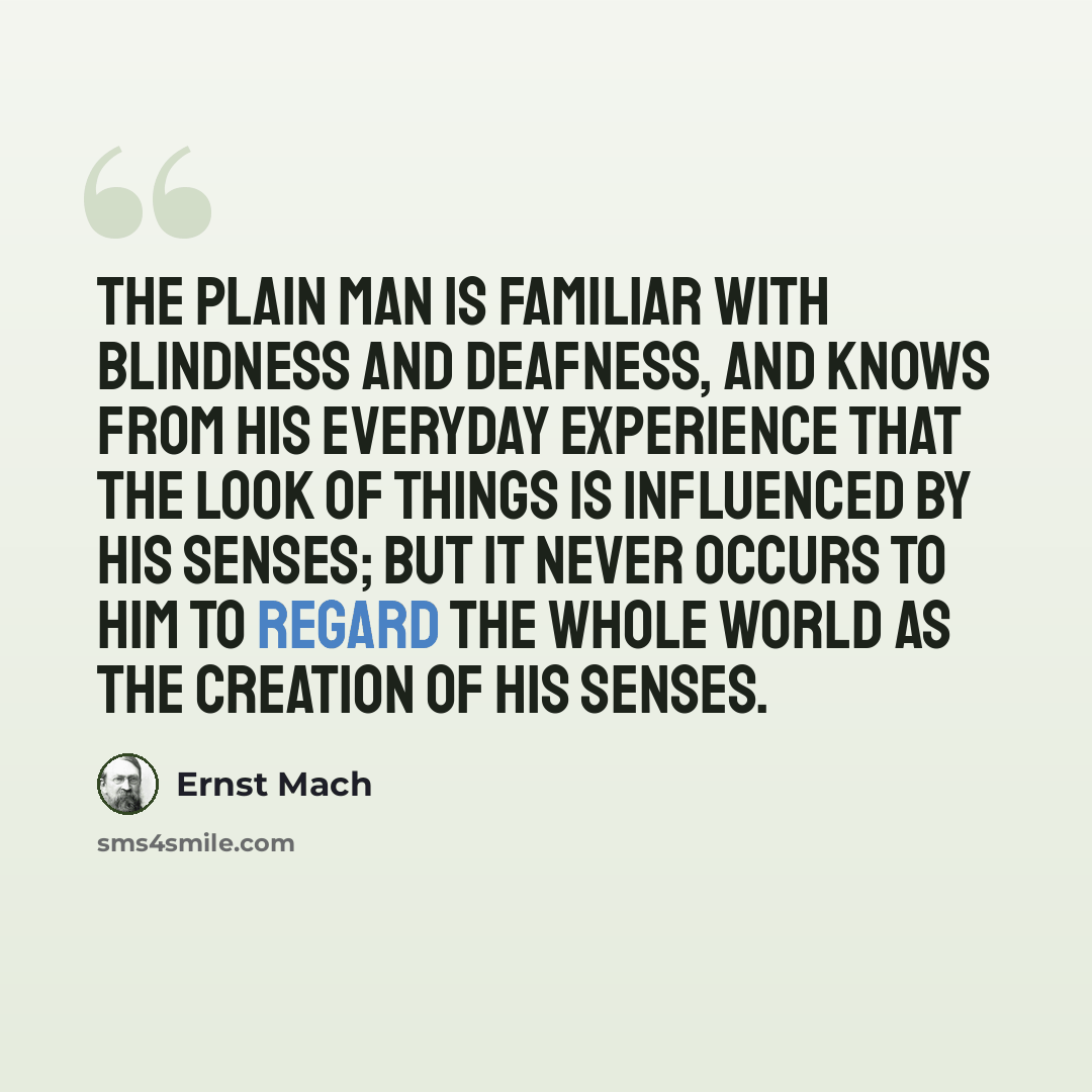 “The plain man is familiar with blindness and deafness, and knows from his everyday experience that the look of things is influenced by his senses; but it never occurs to him to regard the whole world as the creation of his senses.” quote by Ernst Mach