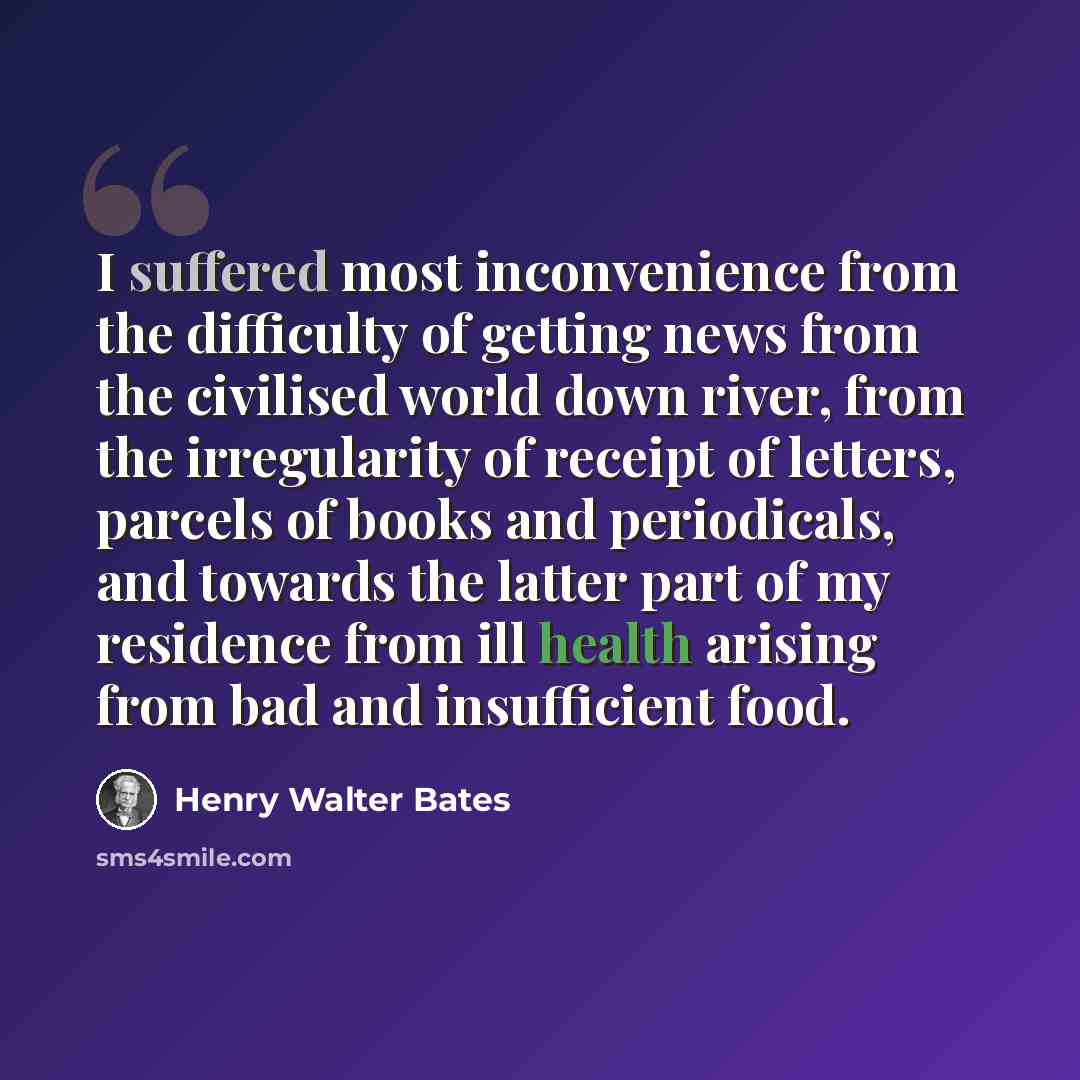 “I suffered most inconvenience from the difficulty of getting news from the civilised world down river, from the irregularity of receipt of letters, parcels of books and periodicals, and towards the latter part of my residence from ill health arising from bad and insufficient food.” quote by Henry Walter Bates