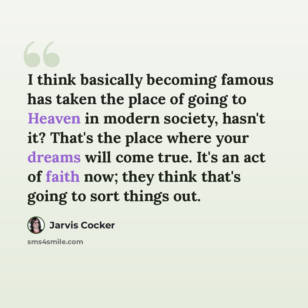 “I think basically becoming famous has taken the place of going to Heaven in modern society, hasn't it? That's the place where your dreams will come true. It's an act of faith now; they think that's going to sort things out.” quote by Jarvis Cocker