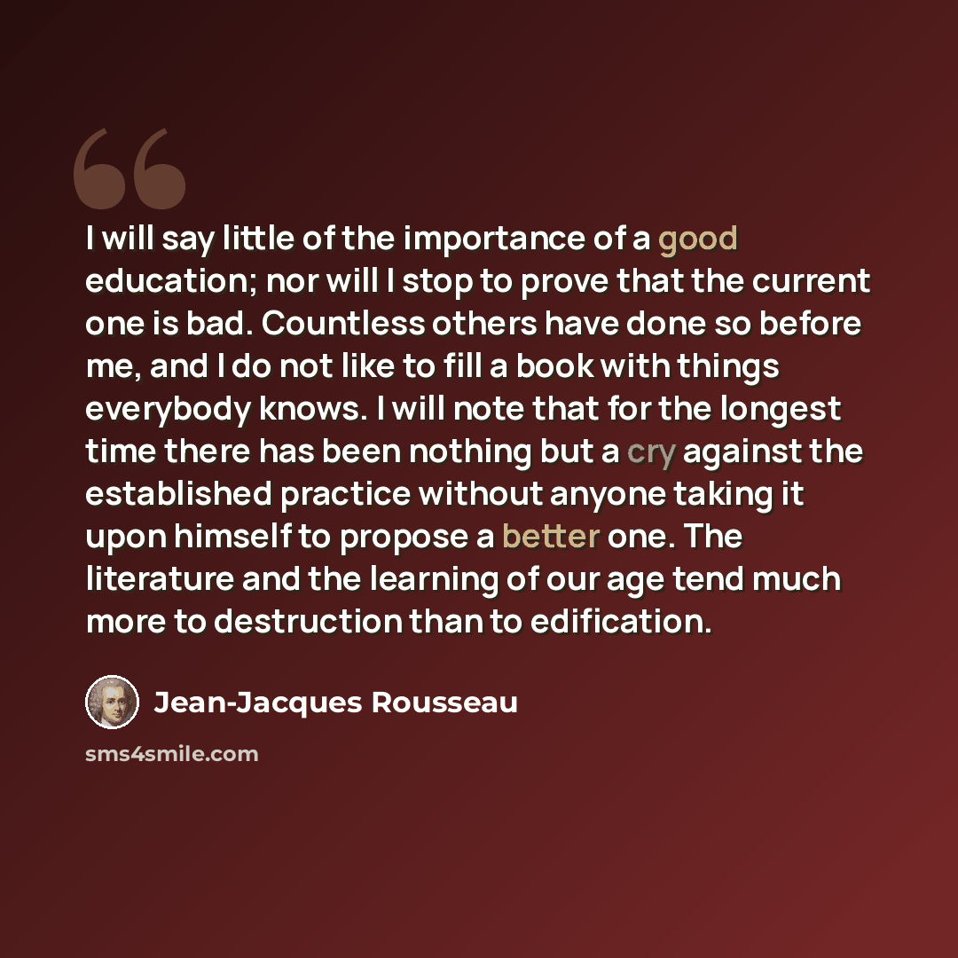 “I will say little of the importance of a good education; nor will I stop to prove that the current one is bad. Countless others have done so before me, and I do not like to fill a book with things everybody knows. I will note that for the longest time there has been nothing but a cry against the…” quote by Jean-Jacques Rousseau