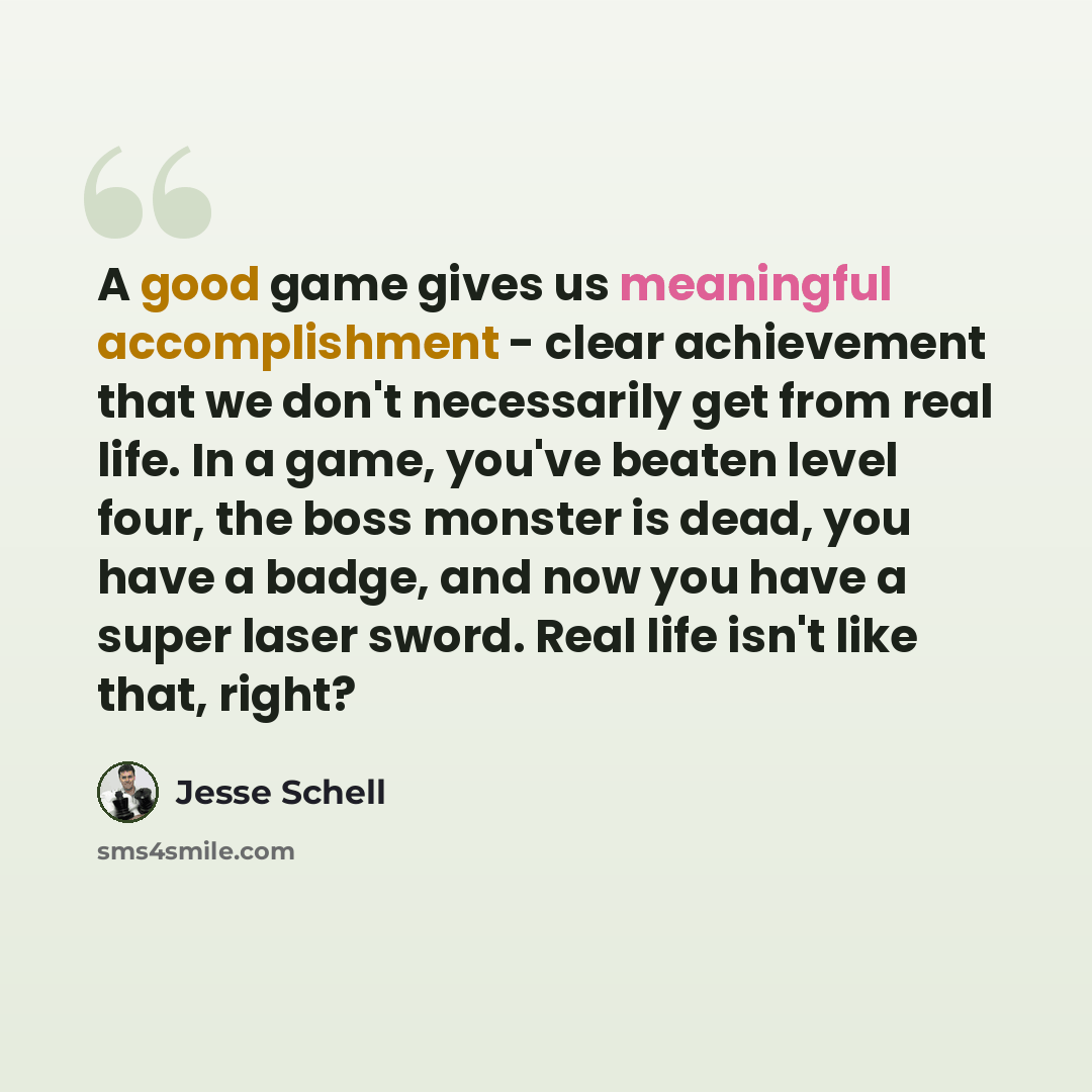“A good game gives us meaningful accomplishment - clear achievement that we don't necessarily get from real life. In a game, you've beaten level four, the boss monster is dead, you have a badge, and now you have a super laser sword. Real life isn't like that, right?” quote by Jesse Schell