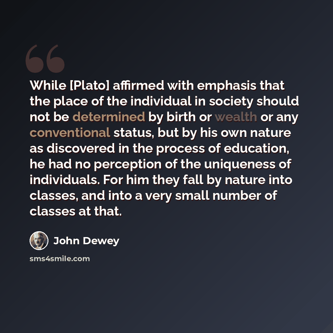 “While [Plato] affirmed with emphasis that the place of the individual in society should not be determined by birth or wealth or any conventional status, but by his own nature as discovered in the process of education, he had no perception of the uniqueness of individuals. For him they fall by…” quote by John Dewey