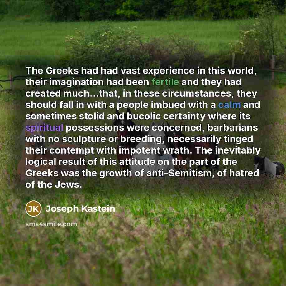 “The Greeks had had vast experience in this world, their imagination had been fertile and they had created much...that, in these circumstances, they should fall in with a people imbued with a calm and sometimes stolid and bucolic certainty where its spiritual possessions were concerned, barbarians…” quote by Joseph Kastein
