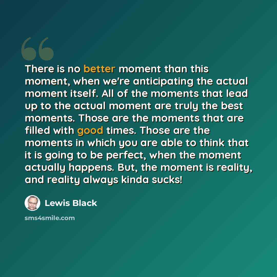 “There is no better moment than this moment, when we're anticipating the actual moment itself. All of the moments that lead up to the actual moment are truly the best moments. Those are the moments that are filled with good times. Those are the moments in which you are able to think that it is…” quote by Lewis Black