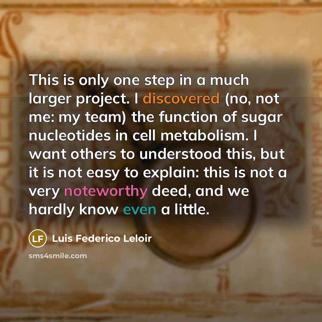 “This is only one step in a much larger project. I discovered (no, not me: my team) the function of sugar nucleotides in cell metabolism. I want others to understood this, but it is not easy to explain: this is not a very noteworthy deed, and we hardly know even a little.” quote by Luis Federico Leloir