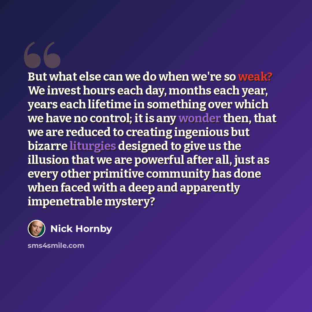 “But what else can we do when we're so weak? We invest hours each day, months each year, years each lifetime in something over which we have no control; it is any wonder then, that we are reduced to creating ingenious but bizarre liturgies designed to give us the illusion that we are powerful after…” quote by Nick Hornby