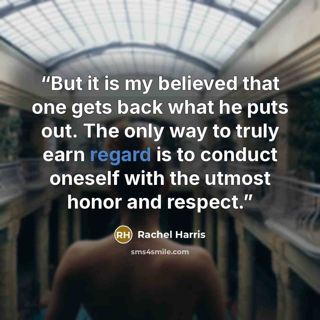 “But it is my believed that one gets back what he puts out. The only way to truly earn regard is to conduct oneself with the utmost honor and respect.” quote by Rachel Harris