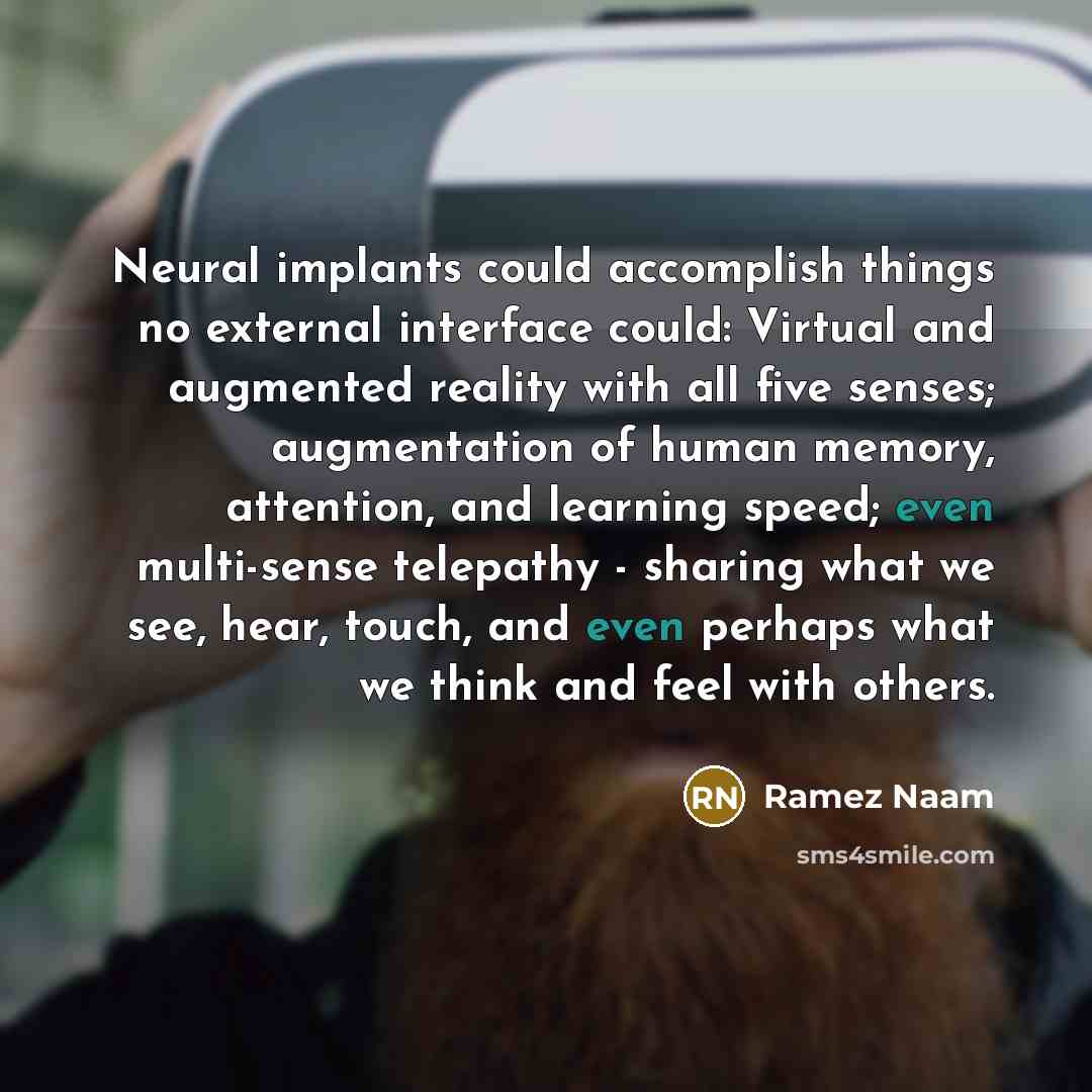 “Neural implants could accomplish things no external interface could: Virtual and augmented reality with all five senses; augmentation of human memory, attention, and learning speed; even multi-sense telepathy - sharing what we see, hear, touch, and even perhaps what we think and feel with others.” quote by Ramez Naam