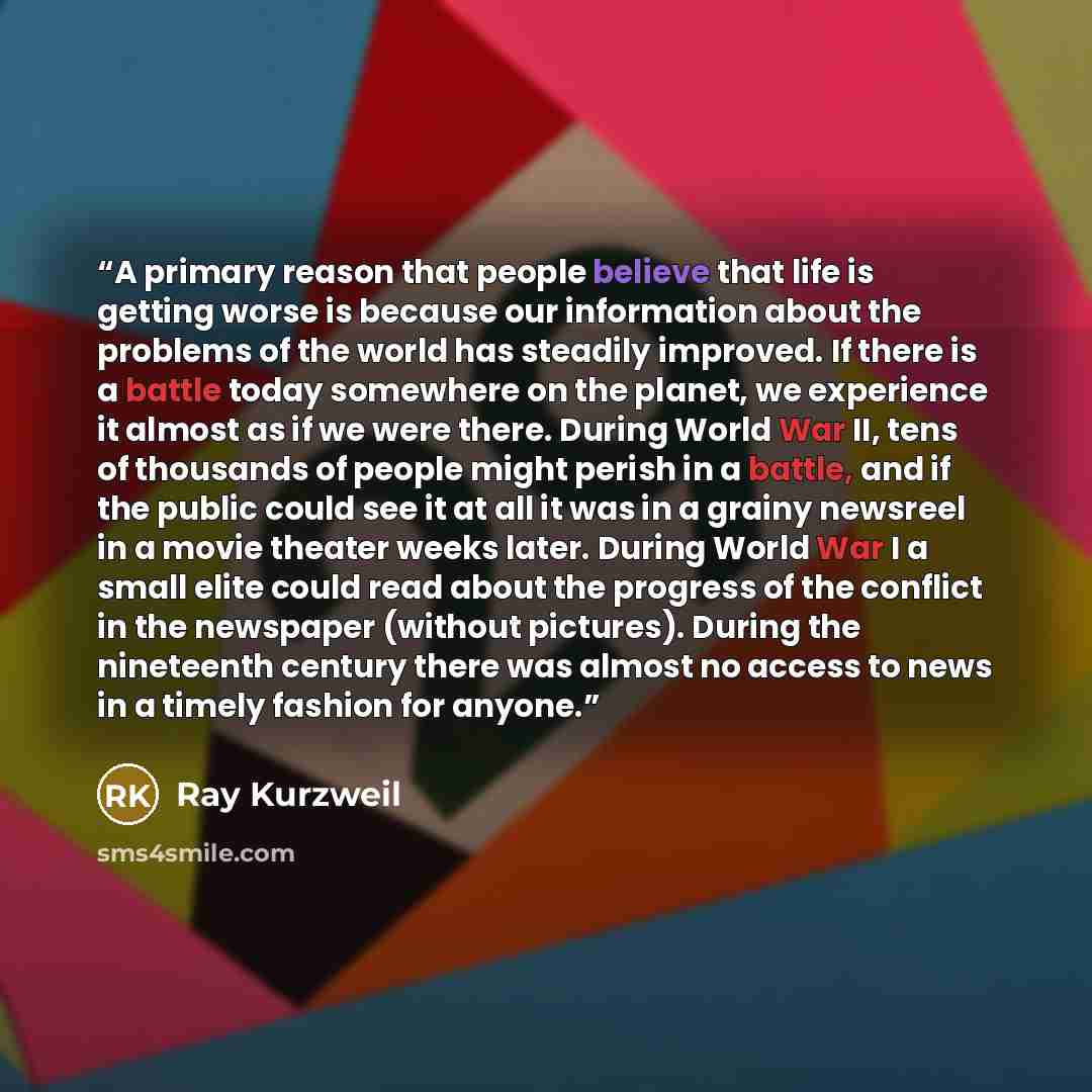 “A primary reason that people believe that life is getting worse is because our information about the problems of the world has steadily improved. If there is a battle today somewhere on the planet, we experience it almost as if we were there. During World War II, tens of thousands of people might…” quote by Ray Kurzweil