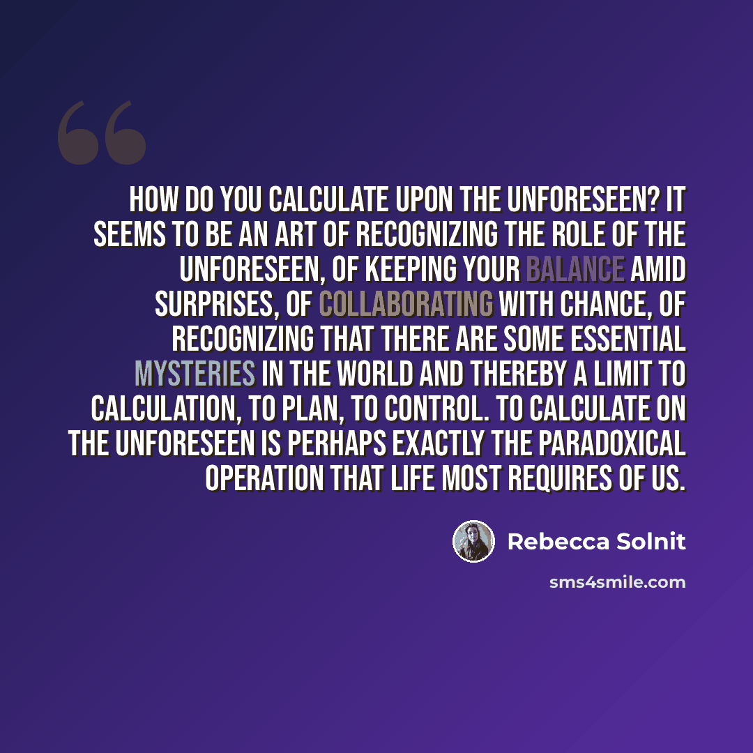 “How do you calculate upon the unforeseen? It seems to be an art of recognizing the role of the unforeseen, of keeping your balance amid surprises, of collaborating with chance, of recognizing that there are some essential mysteries in the world and thereby a limit to calculation, to plan, to…” quote by Rebecca Solnit
