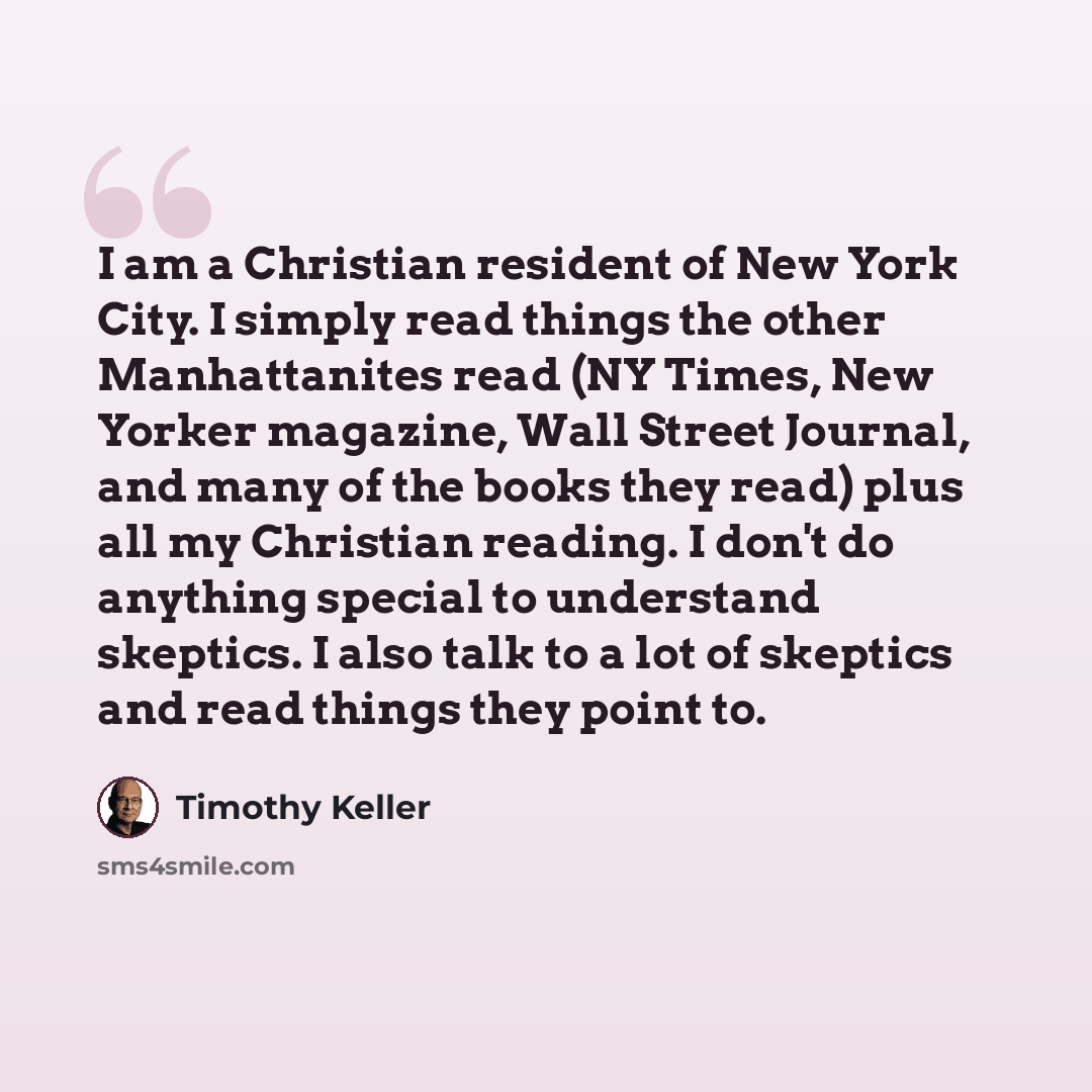 “I am a Christian resident of New York City. I simply read things the other Manhattanites read (NY Times, New Yorker magazine, Wall Street Journal, and many of the books they read) plus all my Christian reading. I don't do anything special to understand skeptics. I also talk to a lot of skeptics…” quote by Timothy Keller