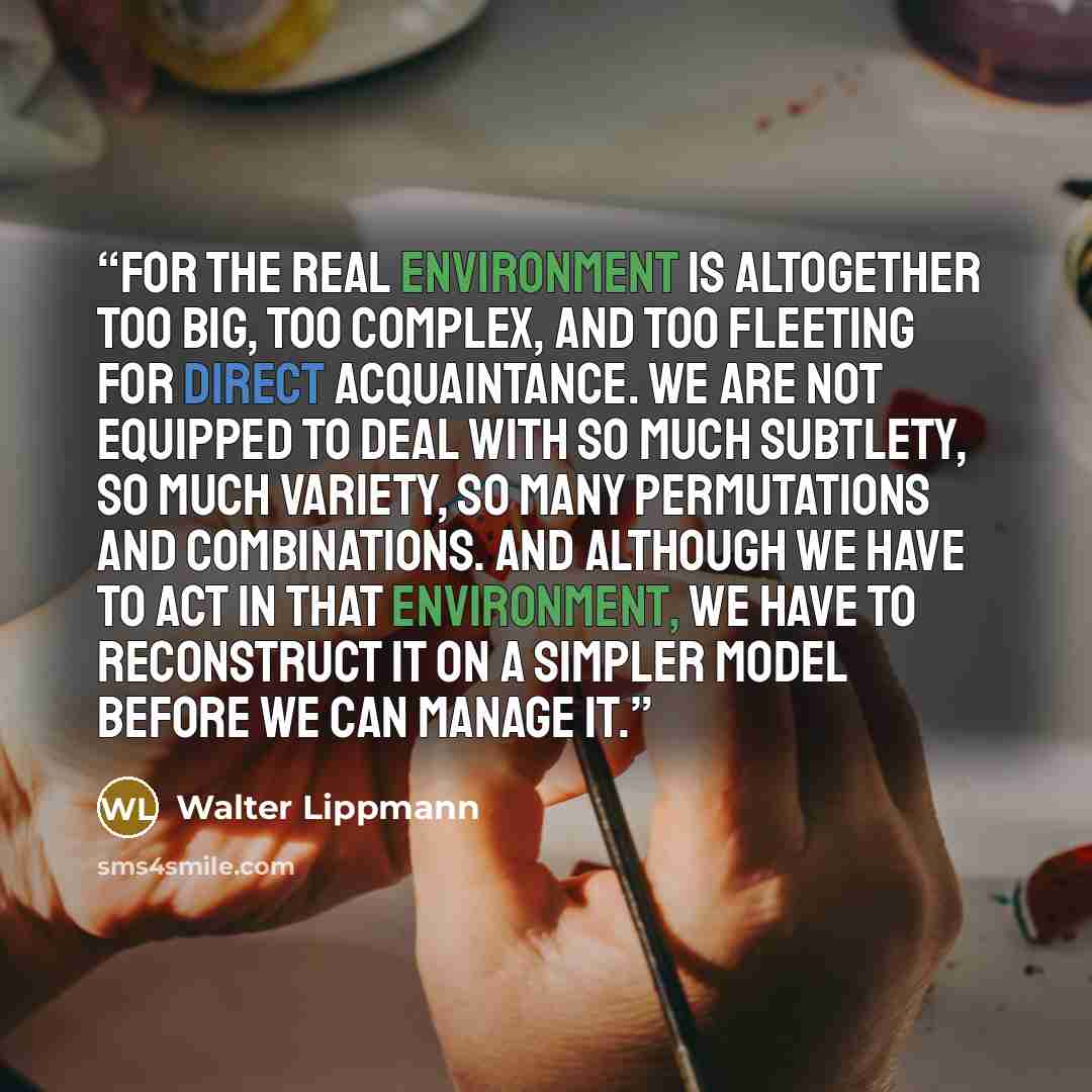 “For the real environment is altogether too big, too complex, and too fleeting for direct acquaintance. We are not equipped to deal with so much subtlety, so much variety, so many permutations and combinations. And although we have to act in that environment, we have to reconstruct it on a simpler…” quote by Walter Lippmann