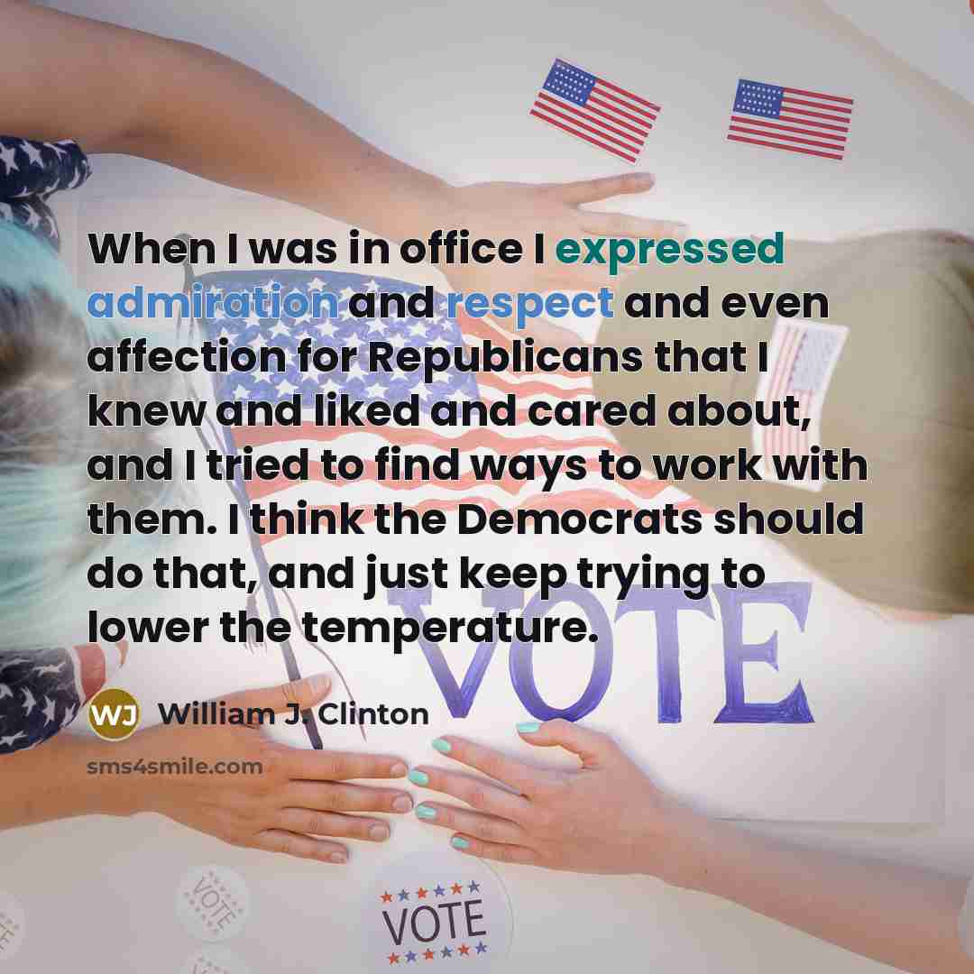 “When I was in office I expressed admiration and respect and even affection for Republicans that I knew and liked and cared about, and I tried to find ways to work with them. I think the Democrats should do that, and just keep trying to lower the temperature.” quote by William J. Clinton