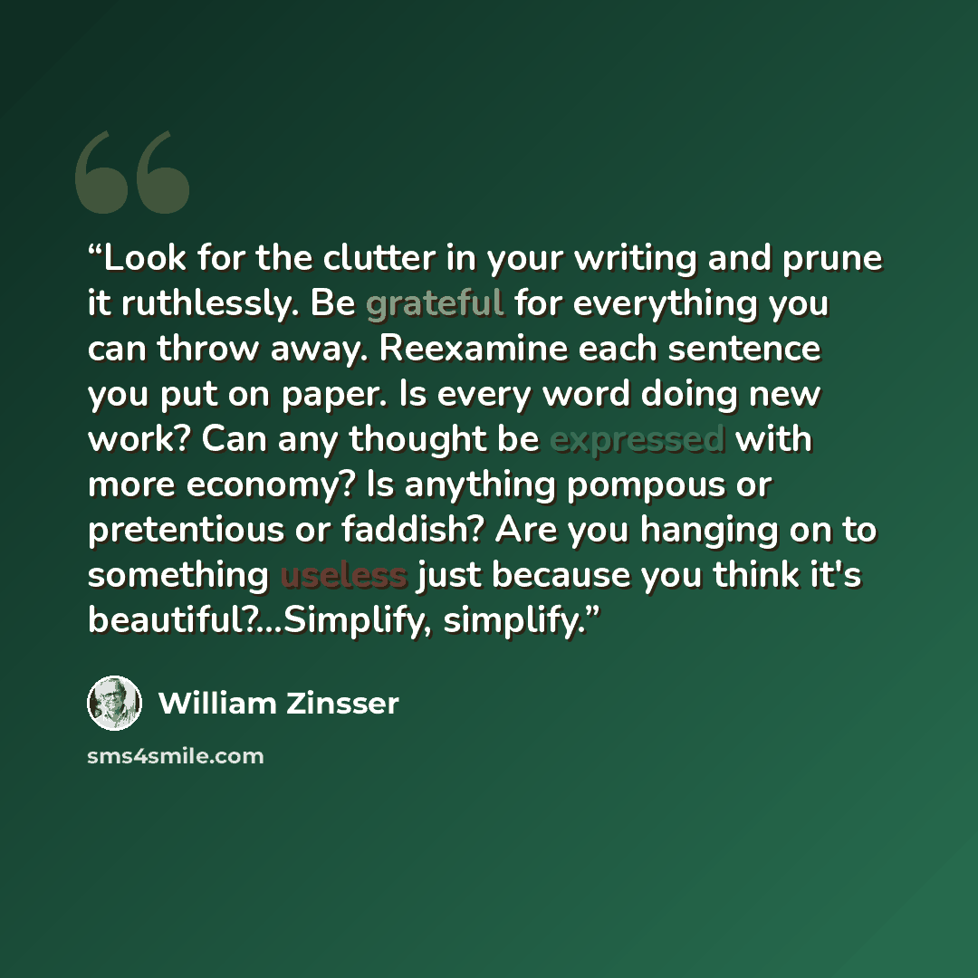 “Look for the clutter in your writing and prune it ruthlessly. Be grateful for everything you can throw away. Reexamine each sentence you put on paper. Is every word doing new work? Can any thought be expressed with more economy? Is anything pompous or pretentious or faddish? Are you hanging on to…” quote by William Zinsser