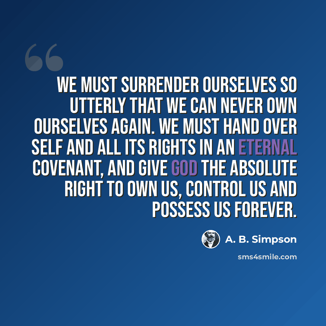 “We must surrender ourselves so utterly that we can never own ourselves again. We must hand over self and all its rights in an eternal covenant, and give God the absolute right to own us, control us and possess us forever.” quote by A. B. Simpson