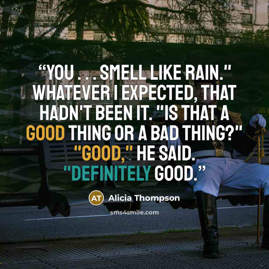 “You . . . smell like rain." Whatever I expected, that hadn't been it. "Is that a good thing or a bad thing?" "Good," he said. "Definitely good.” quote by Alicia Thompson