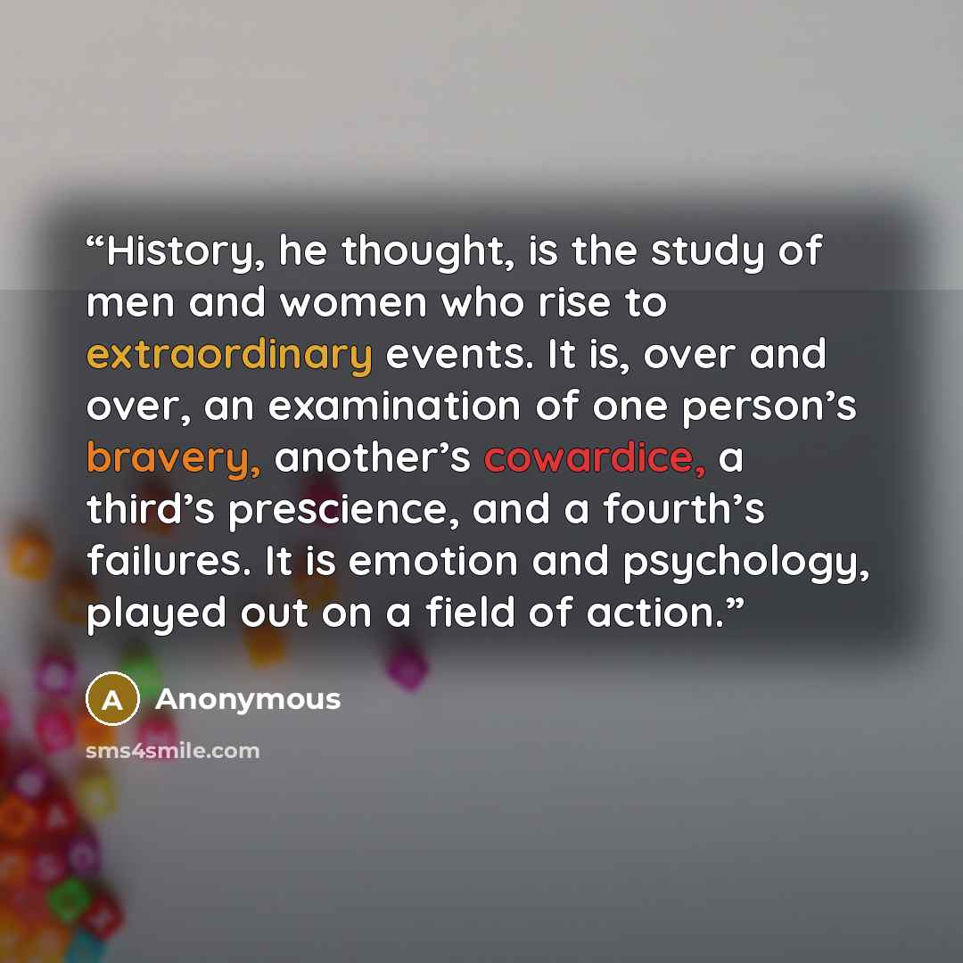 “History, he thought, is the study of men and women who rise to extraordinary events. It is, over and over, an examination of one person’s bravery, another’s cowardice, a third’s prescience, and a fourth’s failures. It is emotion and psychology, played out on a field of action.” quote by Anonymous