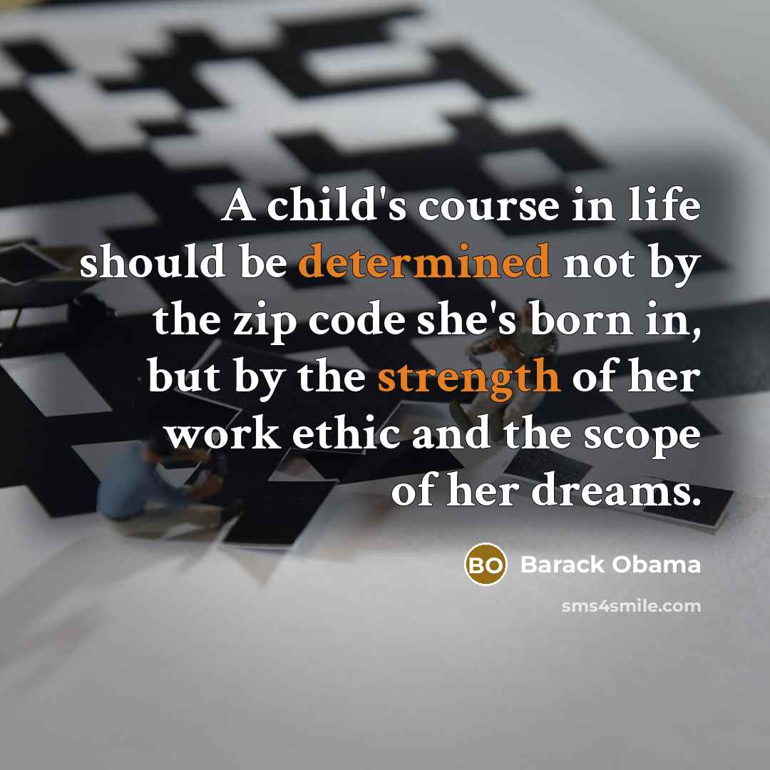“A child's course in life should be determined not by the zip code she's born in, but by the strength of her work ethic and the scope of her dreams.” quote by Barack Obama