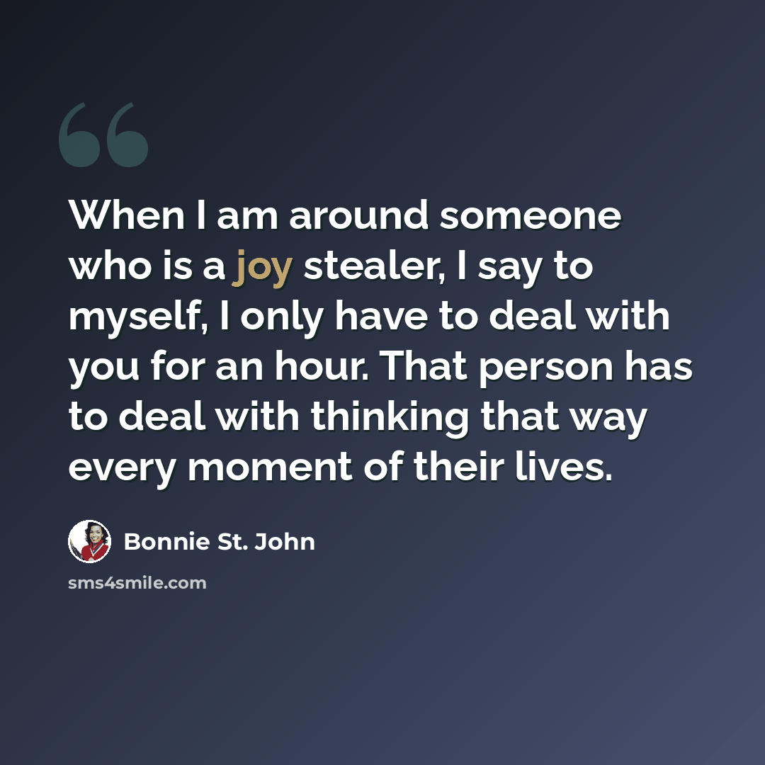 “When I am around someone who is a joy stealer, I say to myself, I only have to deal with you for an hour. That person has to deal with thinking that way every moment of their lives.” quote by Bonnie St. John