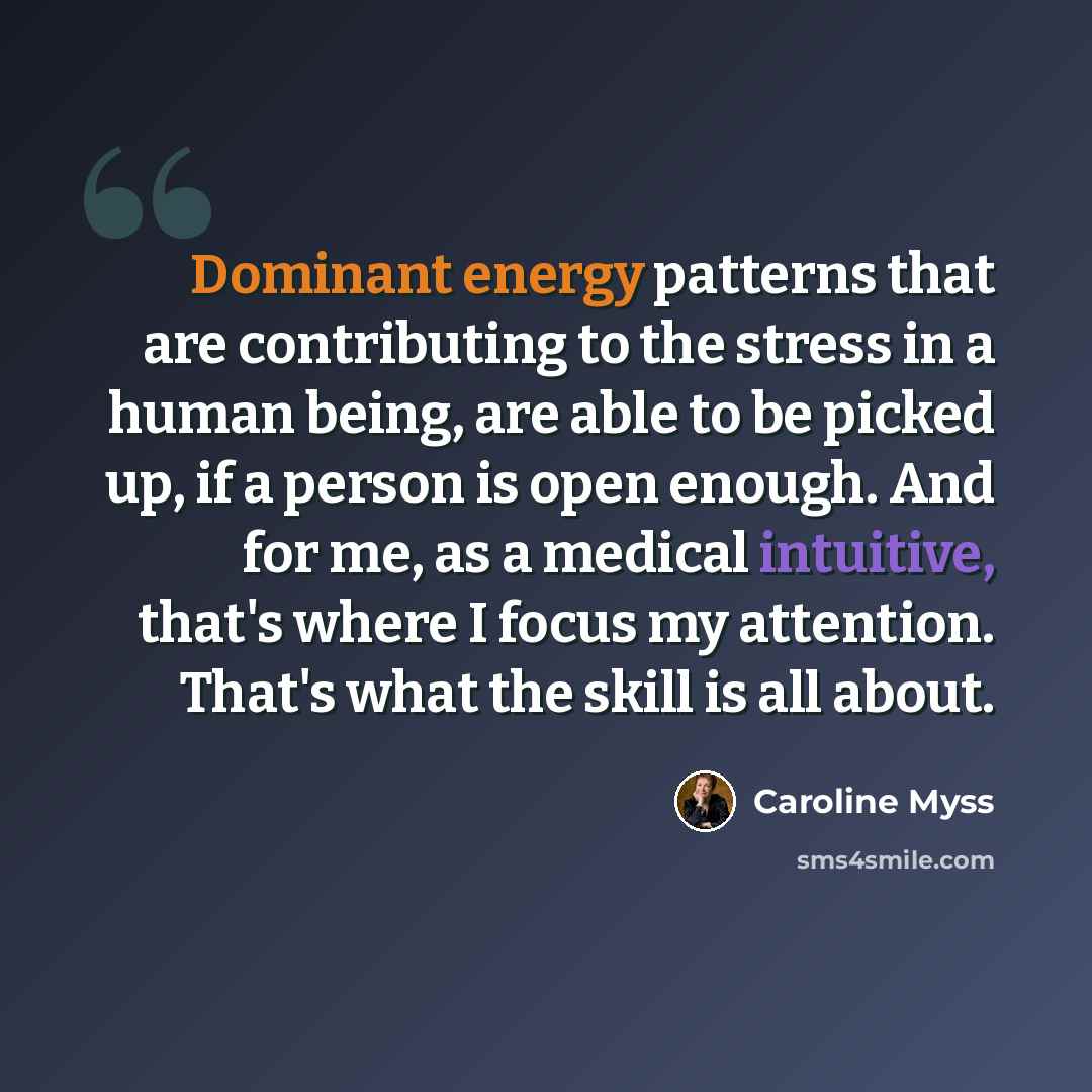 “Dominant energy patterns that are contributing to the stress in a human being, are able to be picked up, if a person is open enough. And for me, as a medical intuitive, that's where I focus my attention. That's what the skill is all about.” quote by Caroline Myss
