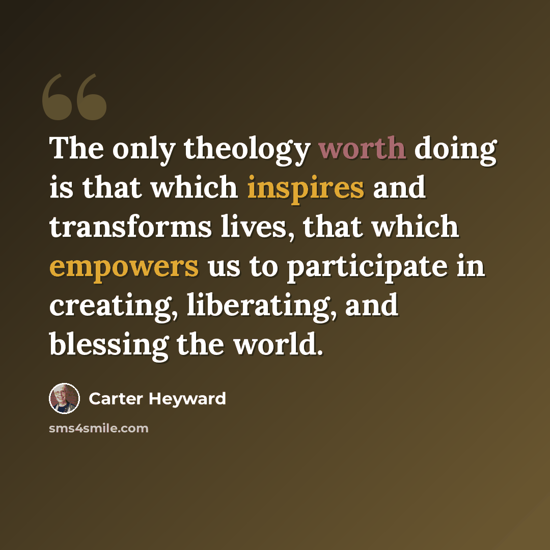 “The only theology worth doing is that which inspires and transforms lives, that which empowers us to participate in creating, liberating, and blessing the world.” quote by Carter Heyward