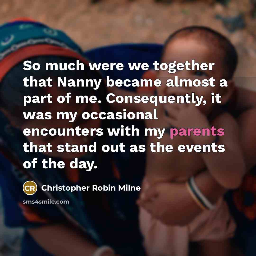“So much were we together that Nanny became almost a part of me. Consequently, it was my occasional encounters with my parents that stand out as the events of the day.” quote by Christopher Robin Milne