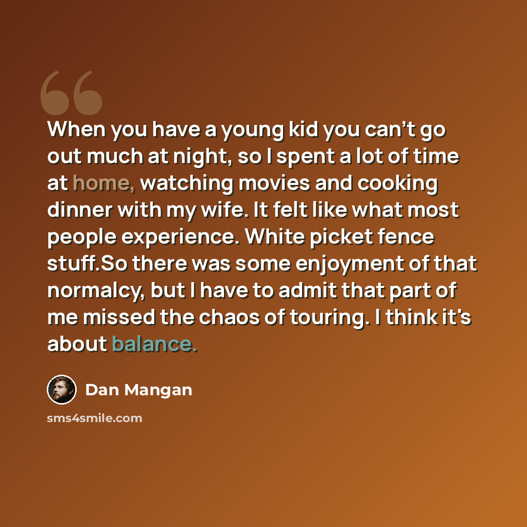 “When you have a young kid you can't go out much at night, so I spent a lot of time at home, watching movies and cooking dinner with my wife. It felt like what most people experience. White picket fence stuff.So there was some enjoyment of that normalcy, but I have to admit that part of me missed…” quote by Dan Mangan