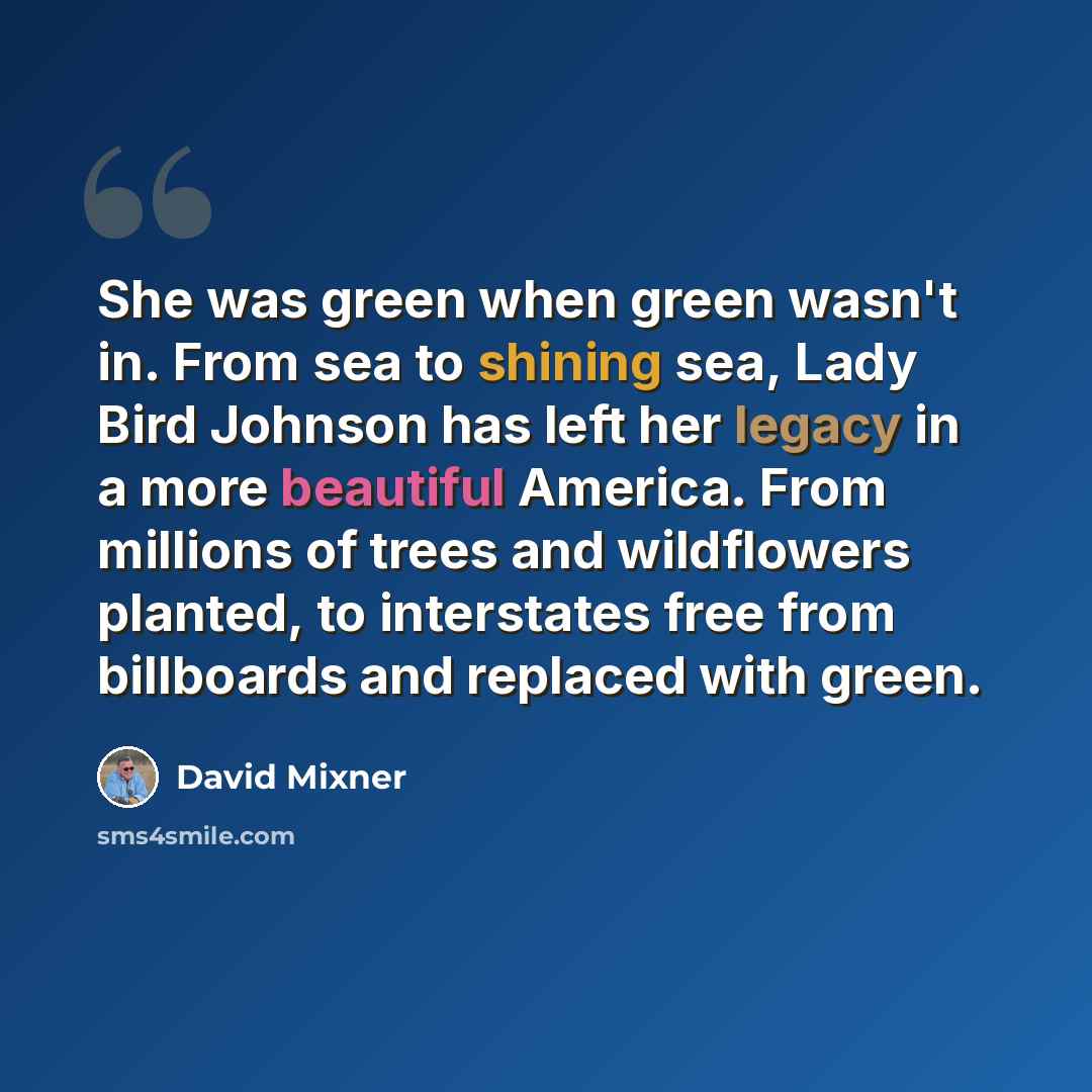 “She was green when green wasn't in. From sea to shining sea, Lady Bird Johnson has left her legacy in a more beautiful America. From millions of trees and wildflowers planted, to interstates free from billboards and replaced with green.” quote by David Mixner