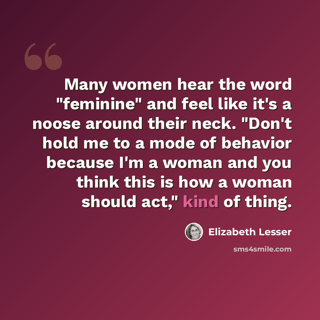 “Many women hear the word "feminine" and feel like it's a noose around their neck. "Don't hold me to a mode of behavior because I'm a woman and you think this is how a woman should act," kind of thing.” quote by Elizabeth Lesser