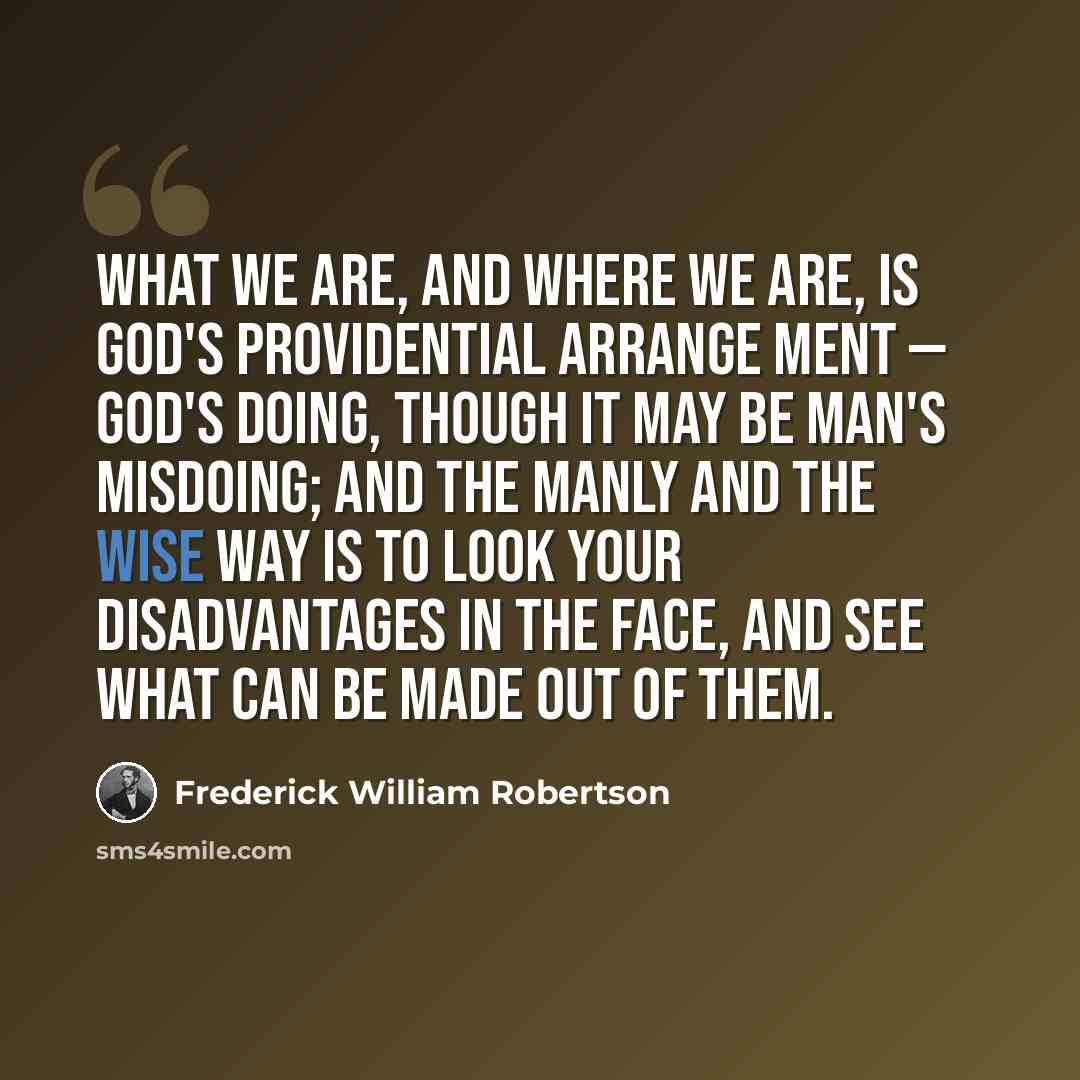 “What we are, and where we are, is God's providential arrange ment — God's doing, though it may be man's misdoing; and the manly and the wise way is to look your disadvantages in the face, and see what can be made out of them.” quote by Frederick William Robertson