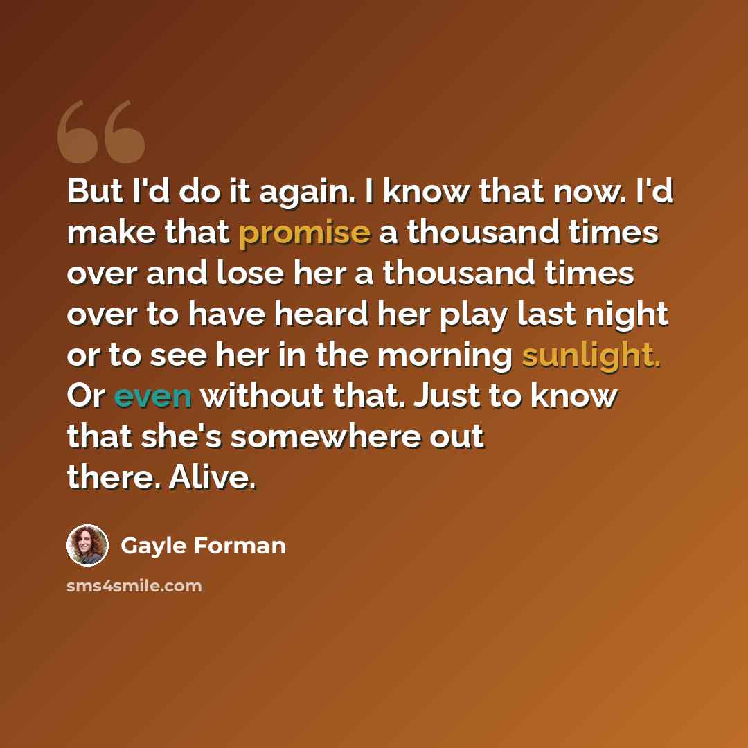 “But I'd do it again. I know that now. I'd make that promise a thousand times over and lose her a thousand times over to have heard her play last night or to see her in the morning sunlight. Or even without that. Just to know that she's somewhere out there. Alive.” quote by Gayle Forman