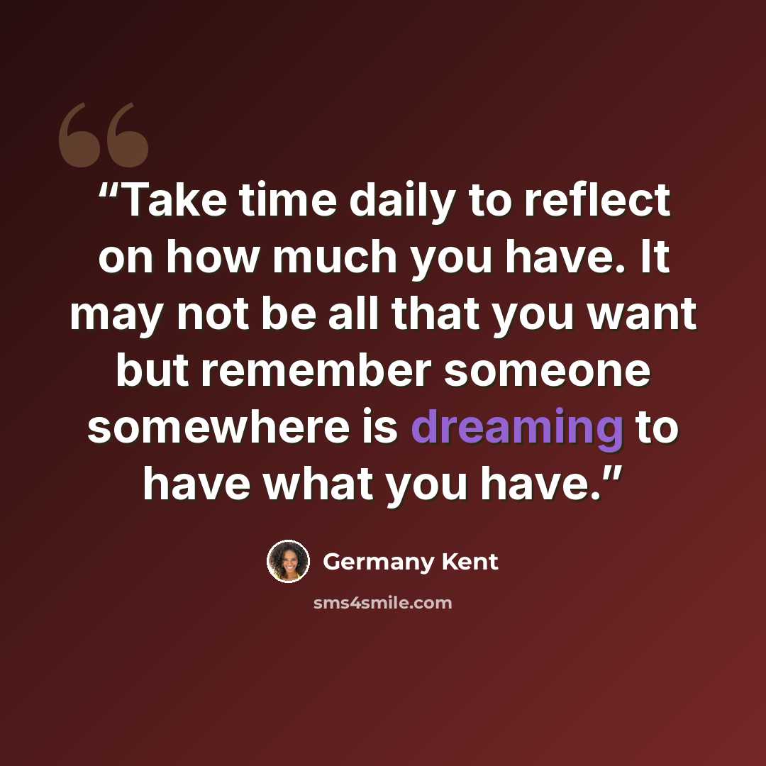 “Take time daily to reflect on how much you have. It may not be all that you want but remember someone somewhere is dreaming to have what you have.” quote by Germany Kent