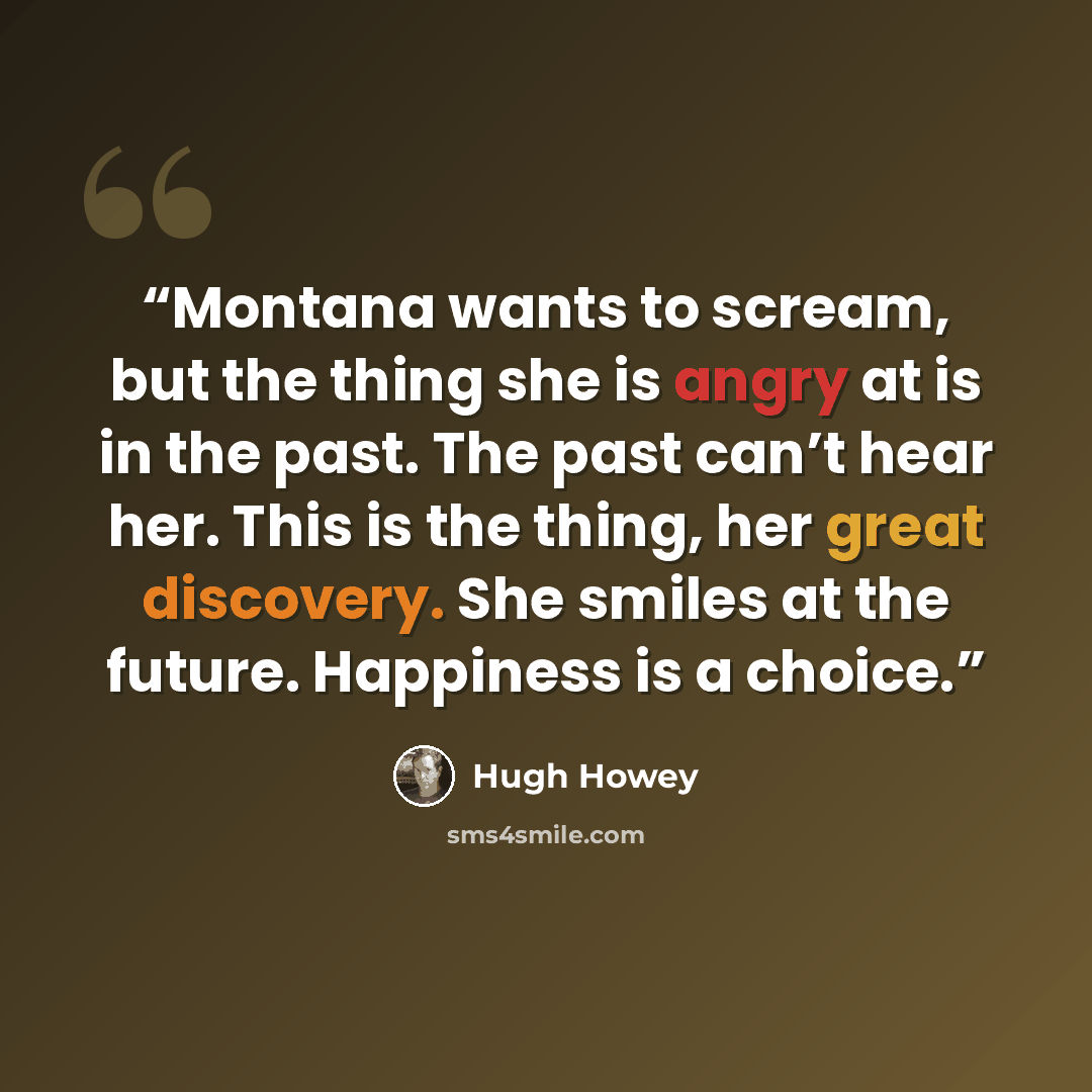 “Montana wants to scream, but the thing she is angry at is in the past. The past can’t hear her. This is the thing, her great discovery. She smiles at the future. Happiness is a choice.” quote by Hugh Howey