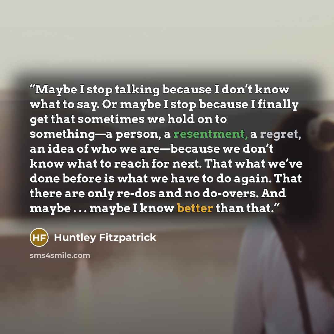 “Maybe I stop talking because I don’t know what to say. Or maybe I stop because I finally get that sometimes we hold on to something—a person, a resentment, a regret, an idea of who we are—because we don’t know what to reach for next. That what we’ve done before is what we have to do again. That…” quote by Huntley Fitzpatrick