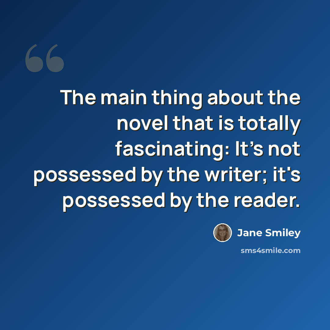 “The main thing about the novel that is totally fascinating: It's not possessed by the writer; it's possessed by the reader.” quote by Jane Smiley
