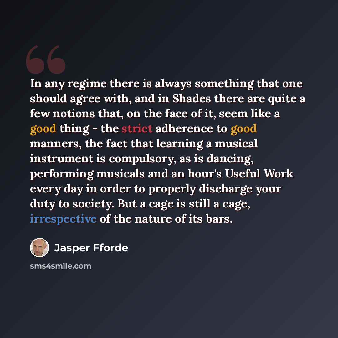 “In any regime there is always something that one should agree with, and in Shades there are quite a few notions that, on the face of it, seem like a good thing - the strict adherence to good manners, the fact that learning a musical instrument is compulsory, as is dancing, performing musicals and…” quote by Jasper Fforde