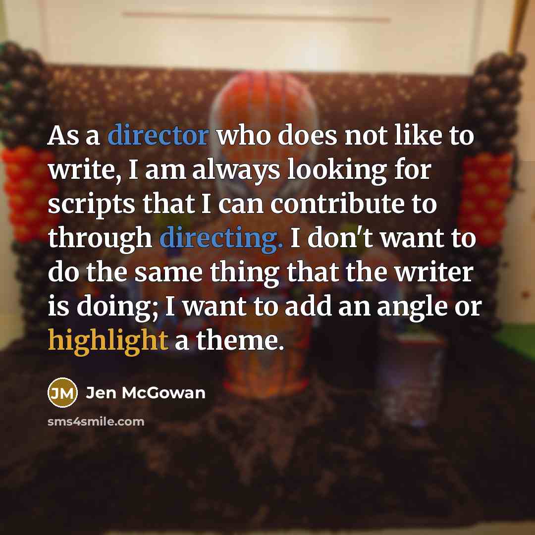 “As a director who does not like to write, I am always looking for scripts that I can contribute to through directing. I don't want to do the same thing that the writer is doing; I want to add an angle or highlight a theme.” quote by Jen McGowan