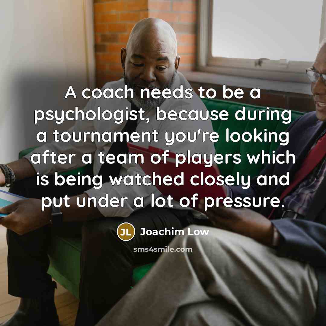 “A coach needs to be a psychologist, because during a tournament you're looking after a team of players which is being watched closely and put under a lot of pressure.” quote by Joachim Low