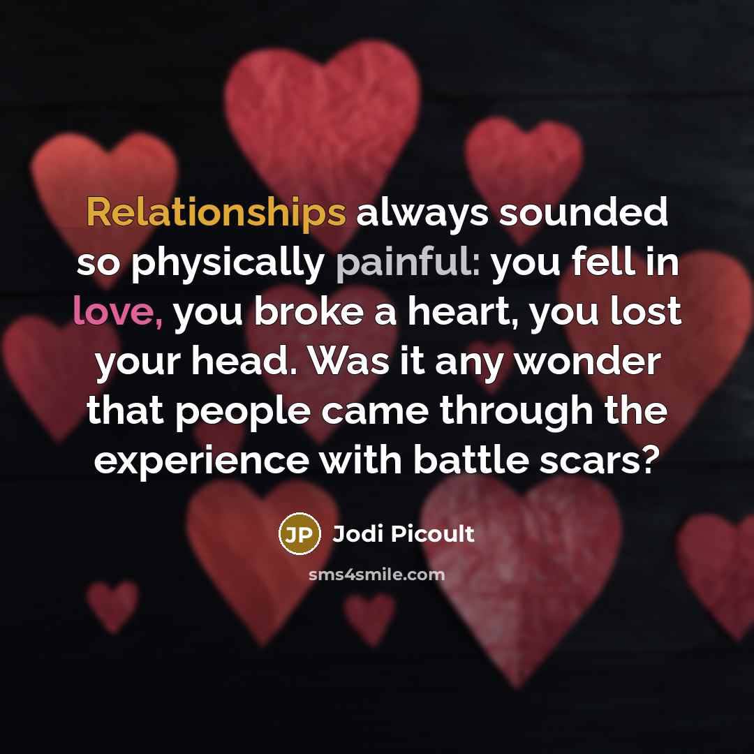 “Relationships always sounded so physically painful: you fell in love, you broke a heart, you lost your head. Was it any wonder that people came through the experience with battle scars?” quote by Jodi Picoult