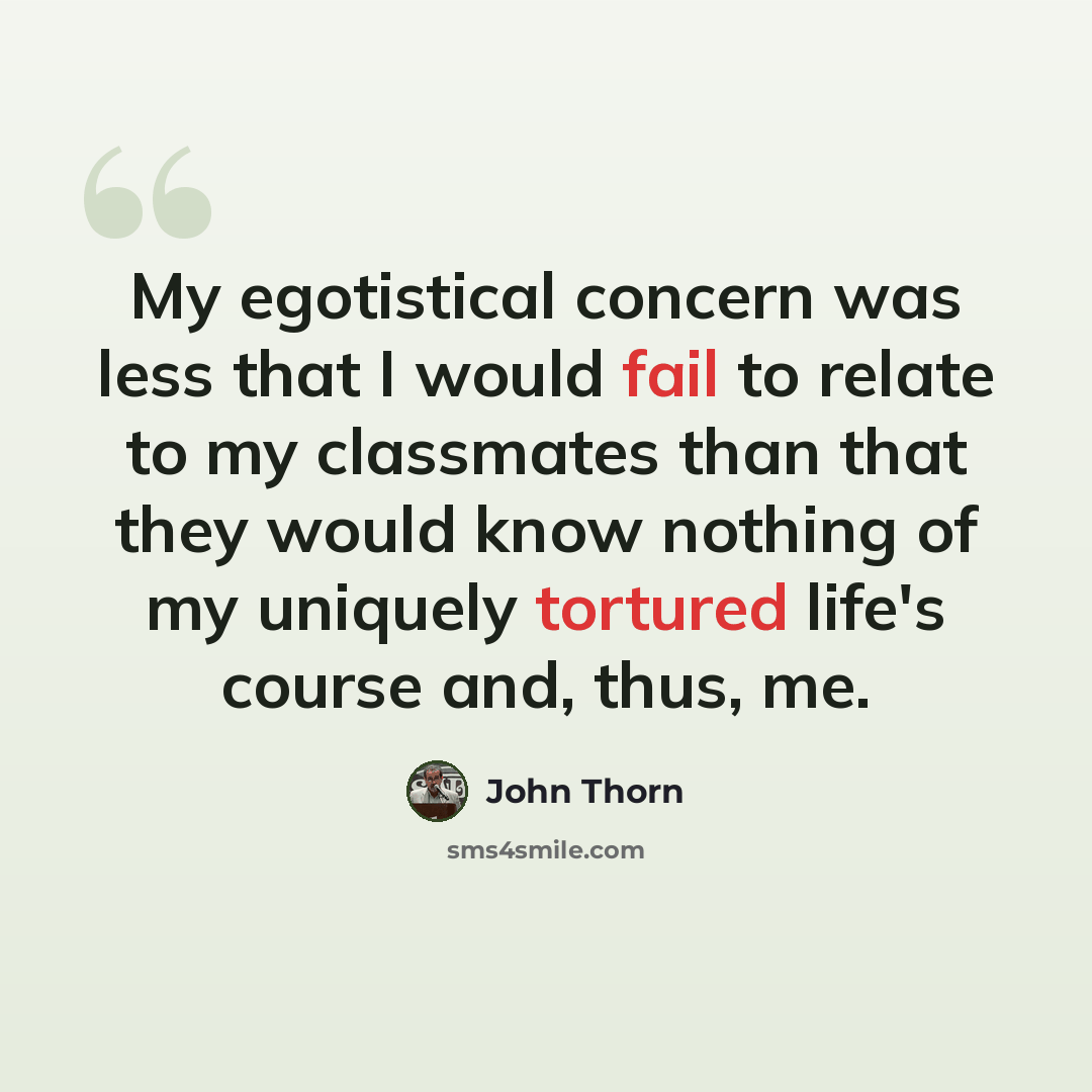 “My egotistical concern was less that I would fail to relate to my classmates than that they would know nothing of my uniquely tortured life's course and, thus, me.” quote by John Thorn