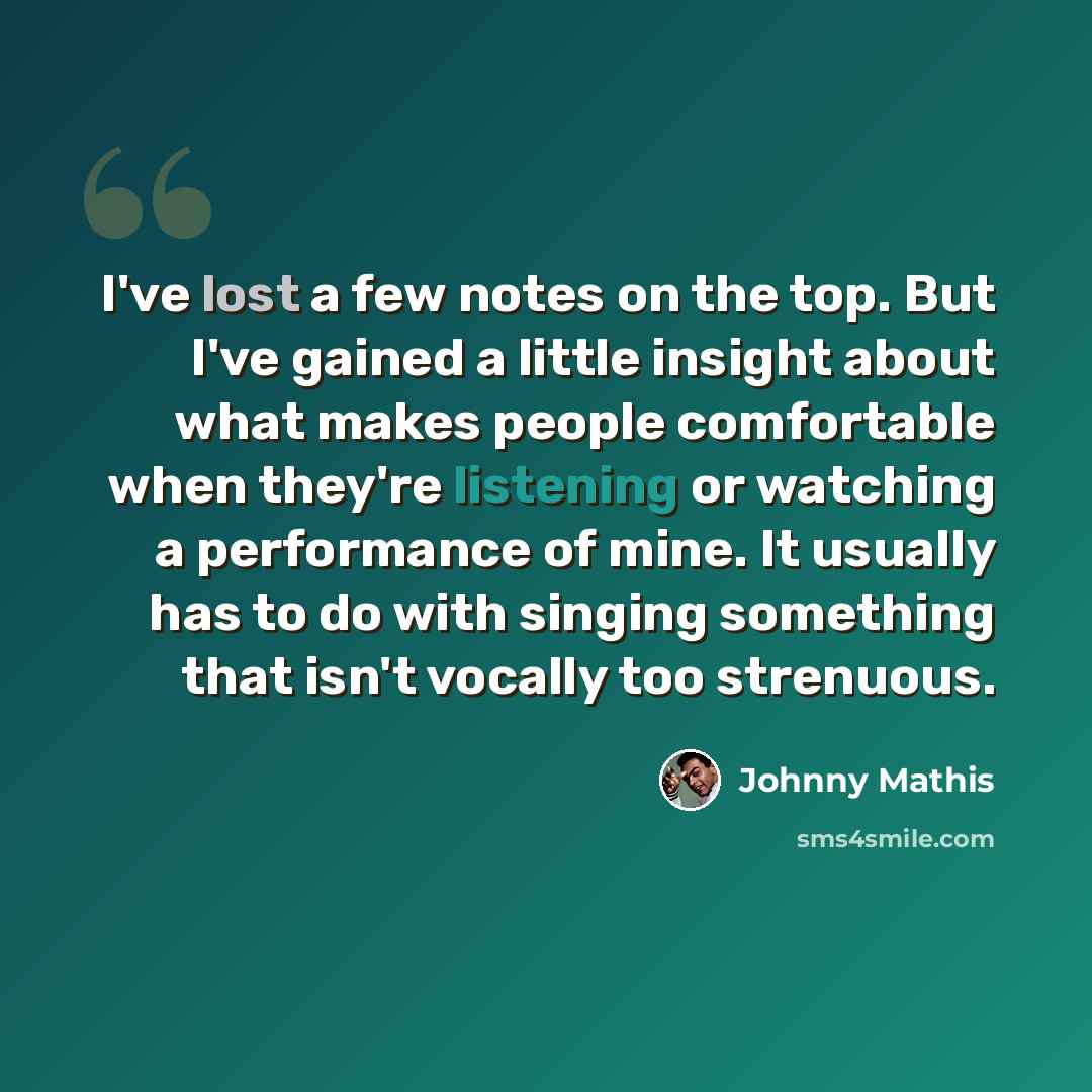 “I've lost a few notes on the top. But I've gained a little insight about what makes people comfortable when they're listening or watching a performance of mine. It usually has to do with singing something that isn't vocally too strenuous.” quote by Johnny Mathis