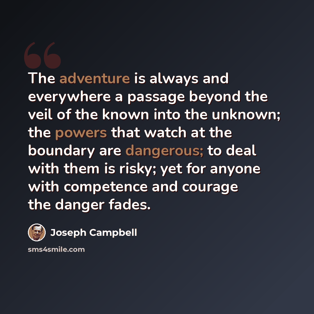 “The adventure is always and everywhere a passage beyond the veil of the known into the unknown; the powers that watch at the boundary are dangerous; to deal with them is risky; yet for anyone with competence and courage the danger fades.” quote by Joseph Campbell