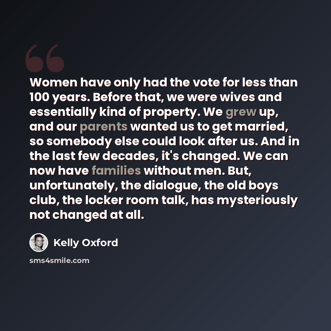 “Women have only had the vote for less than 100 years. Before that, we were wives and essentially kind of property. We grew up, and our parents wanted us to get married, so somebody else could look after us. And in the last few decades, it's changed. We can now have families without men. But…” quote by Kelly Oxford
